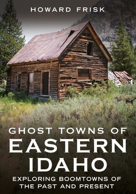 Ghost Towns of Eastern Idaho: Exploring Boomtowns of the Past and Present by Frisk, Howard