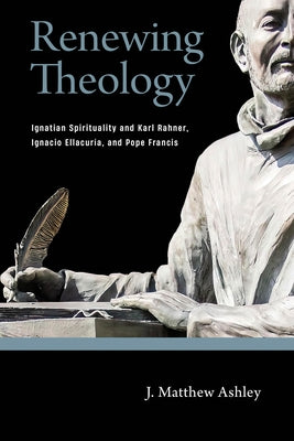 Renewing Theology: Ignatian Spirituality and Karl Rahner, Ignacio Ellacur?a, and Pope Francis by Ashley, J. Matthew