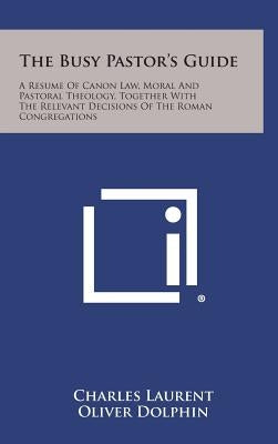 The Busy Pastor's Guide: A Resume of Canon Law, Moral and Pastoral Theology, Together with the Relevant Decisions of the Roman Congregations by Laurent, Charles