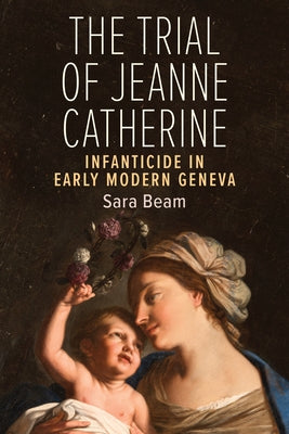 The Trial of Jeanne Catherine: Infanticide in Early Modern Geneva by Beam, Sara