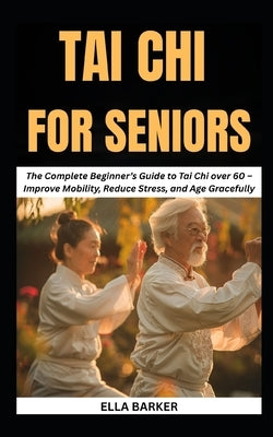 Tai CHI for Seniors: The Complete Beginner's Guide to Tai Chi Over 60 - Improve Mobility, Reduce Stress, and Age Gracefully by Barker, Ella