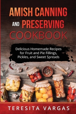 Amish Canning and Preserving COOKBOOK: Delicious Homemade Recipes for Fruit and Pie Fillings, Pickles, and Sweet Spreads by Vargas, Teresita