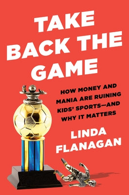 Take Back the Game: How Money and Mania Are Ruining Kids' Sports--And Why It Matters by Flanagan, Linda