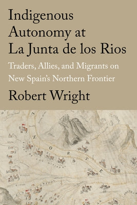 Indigenous Autonomy at La Junta de Los Rios: Traders, Allies, and Migrants on New Spain's Northern Frontier by Wright, Robert