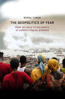 The Geopolitics of Fear: From Security to Solidarity at Europe's Racial Borders by Turam, Berna
