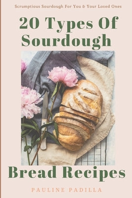 20 Types Of Sourdough Bread Recipes: Scrumptious Sourdough For You & Your Loved Ones by Padilla, Pauline