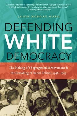 Defending White Democracy: The Making of a Segregationist Movement and the Remaking of Racial Politics, 1936-1965 by Ward, Jason Morgan