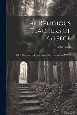 The Religious Teachers of Greece: Gifford Lectures Delivered at Aberdeen University, 1904-06 by Adam, James