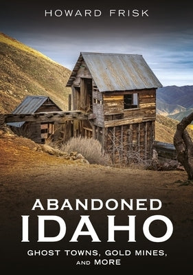 Abandoned Idaho: Ghost Towns, Gold Mines, and More by Frisk, Howard