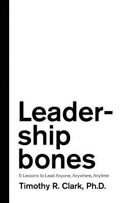 Leadership Bones: 5 Lessons to Lead Anyone, Anywhere, Anytime by Clark, Timothy R.