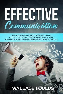 Effective Communication: How to Effectively Listen to Others and Express Yourself - Deliver Great Presentations, Be Persuasive, Win Debates, Ha by Foulds, Wallace