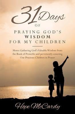 31 Days of Praying God's Wisdom for My Children: Moms Gathering God's Valuable Wisdom from the Book of Proverbs and persistently covering Our Precious by McCardy, Hope