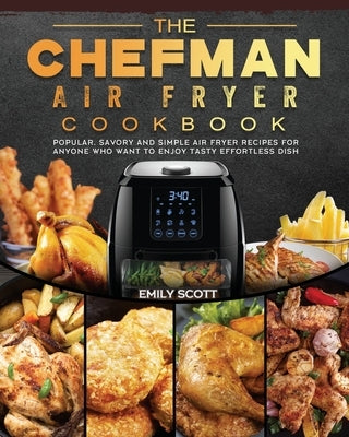 The Chefman Air Fryer Cookbook: Popular, Savory and Simple Air Fryer Recipes for Anyone Who Want to Enjoy Tasty Effortless Dish by Scott, Emily