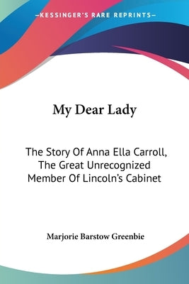 My Dear Lady: The Story Of Anna Ella Carroll, The Great Unrecognized Member Of Lincoln's Cabinet by Greenbie, Marjorie Barstow