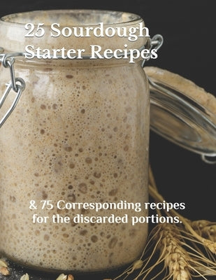 25 Sourdough Starter Recipes: & 75 Corresponding recipes for the discarded portions. by Lyons, Madison