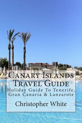 Canary Islands Travel Guide: Holiday Guide To Tenerife, Gran Canaria & Lanzarote by White, Christopher