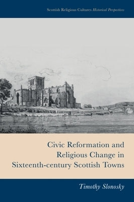 Civic Reformation and Religious Change in Sixteenth-Century Scottish Towns by Slonosky, Timothy