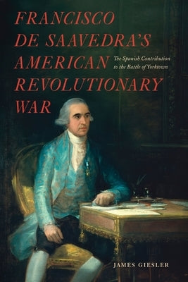 Francisco de Saavedra's American Revolutionary War, The Spanish Contribution to the Battle of Yorktown by Giesler, James