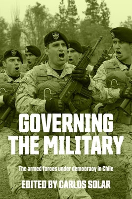 Governing the Military: The Armed Forces Under Democracy in Chile by Solar, Carlos