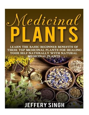 Medicinal Plants: Learn The Basic Beginner Benefits Of These Top Medicinal Plants For Healing Your Self Naturally With Natural Medicinal by Singh, Jeffery