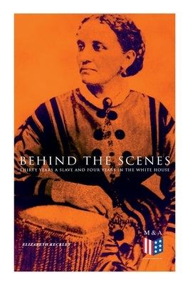 Behind the Scenes: Thirty Years a Slave and Four Years in the White House: True Story of a Black Women Who Worked for Mrs. Lincoln and Mrs. Davis by Keckley, Elizabeth