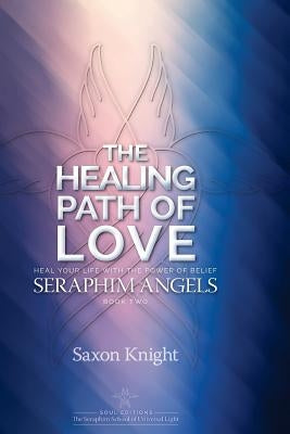 Seraphim Angels Guide to the Healing Path of Love: Heal your Life with the Power of Belief - The Teachings of the Seraphim Angels Book Two by Knight, Saxon