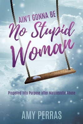 Ain't Gonna Be No Stupid Woman: Propelled into Purpose after Narcissistic Abuse by Perras, Amy