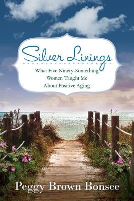 Silver Linings: What Five Ninety-Something Women Taught Me About Positive Aging by Bonsee, Peggy Brown