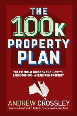 The 100k Property Plan: The essential guide on the 'How to' earn $100,000+ a year from property by Crossley, Andrew