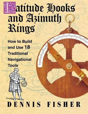 Latitude Hooks and Azimuth Rings: How to Build and Use 18 Traditional Navigational Tools by Fisher, Dennis