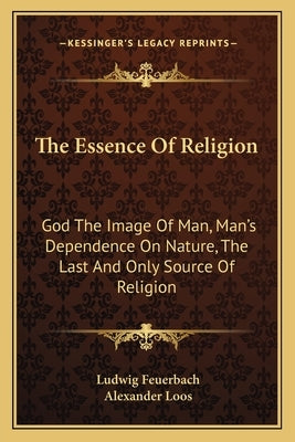 The Essence Of Religion: God The Image Of Man, Man's Dependence On Nature, The Last And Only Source Of Religion by Feuerbach, Ludwig