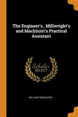 The Engineer's, Millwright's and Machinist's Practical Assistant by Templeton, William