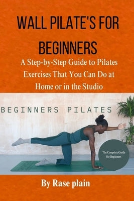 Wall Pilate's for Beginners: Astep-by-step guide to pilates exercises that you can do at home or in the studio by Plain, Rase