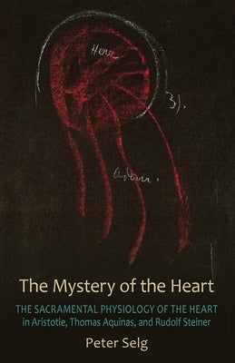 The Mystery of the Heart: The Sacramental Physiology of the Heart in Aristotle, Thomas Aqinas, and Rudolf Steiner by Selg, Peter