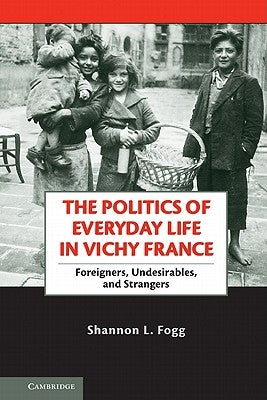 The Politics of Everyday Life in Vichy France: Foreigners, Undesirables, and Strangers by Fogg, Shannon L.