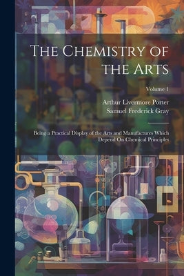 The Chemistry of the Arts: Being a Practical Display of the Arts and Manufactures Which Depend On Chemical Principles; Volume 1 by Gray, Samuel Frederick