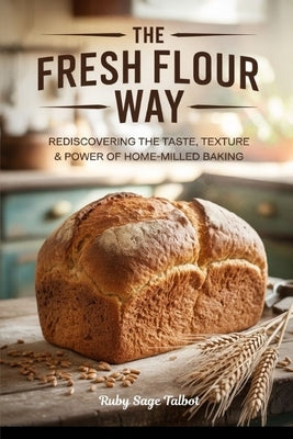 The Fresh Flour Way: Rediscovering the Taste, Texture & Power of Home-Milled Baking by Talbot, Ruby Sage