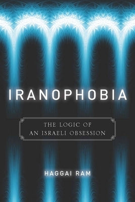 Iranophobia: The Logic of an Israeli Obsession by Ram, Haggai