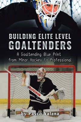 Building Elite Level Goaltenders: A Goaltending Blue Print from Minor Hockey to Professional by Valana, Pasco