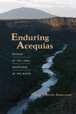 Enduring Acequias: Wisdom of the Land, Knowledge of the Water by Arellano, Juan Estevan