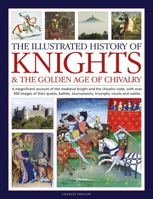 The Illustrated History of Knights and the Golden Age of Chivalry: A Magnificent Account of the Medieval Knight and the Chivalric Code, with Over 450 by Phillips, Charles