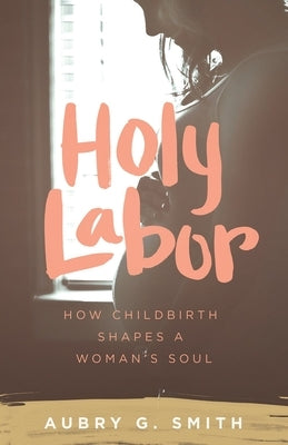 Holy Labor: How Childbirth Shapes a Woman's Soul by Smith, Aubry G.