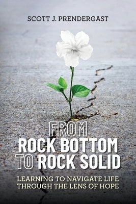 From Rock Bottom To Rock Solid: Learning To Navigate Life Through the Lens Of Hope by Prendergast, Scott J.