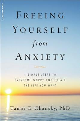 Freeing Yourself from Anxiety: 4 Simple Steps to Overcome Worry and Create the Life You Want by Chansky, Tamar