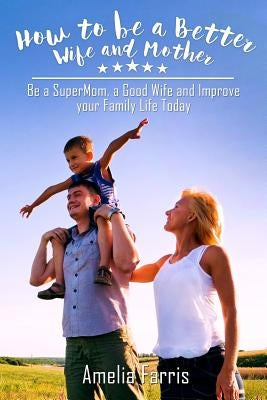 How to be a Better Wife and Mother: Be a SuperMom, a Good Wife and Improve your Family Life Today by Farris, Amelia