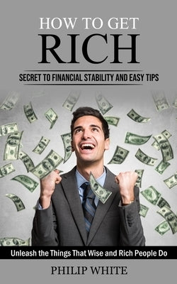 How to Get Rich: Secret to Financial Stability and Easy Tips (Unleash the Things That Wise and Rich People Do) by White, Philip