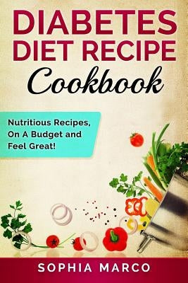 Diabetes Diet Recipe Cookbook: Nutritious Recipes, On A Budget and Feel Great! by Marco, Sophia