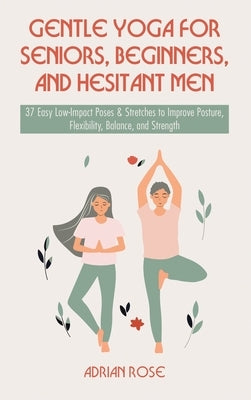 Gentle Yoga for Seniors, Beginners and Hesitant Men: 37 Easy Low-Impact Poses & Stretches to Improve Posture, Flexibility, Balance and Strength by Rose, Adrian