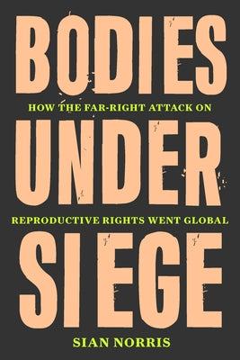 Bodies Under Siege: How the Far-Right Attack on Reproductive Rights Went Global by Norris, Sian