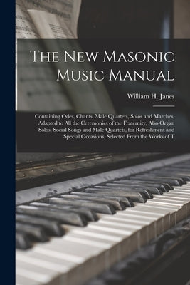 The New Masonic Music Manual: Containing Odes, Chants, Male Quartets, Solos and Marches, Adapted to All the Ceremonies of the Fraternity, Also Organ by Janes, William H.